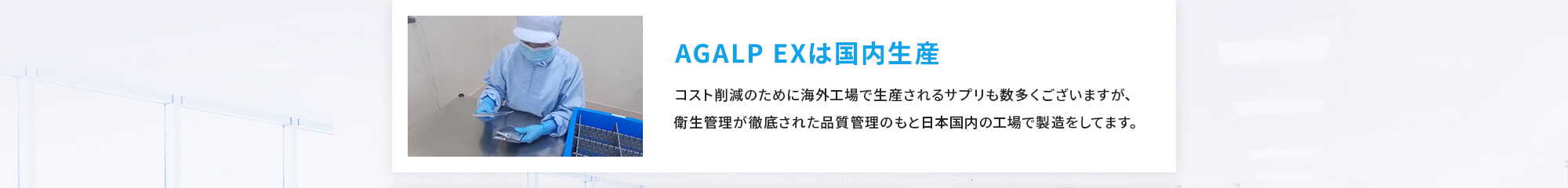 [AGALP EXは国内生産] コスト削減のために海外工場で生産されるサプリも数多くございますが、衛生管理が徹底された品質管理のもと日本国内の工場で製造をしてます。